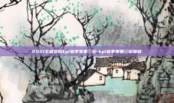 2021王者荣耀kpl春季赛第三轮-kpl春季赛第三轮赛程