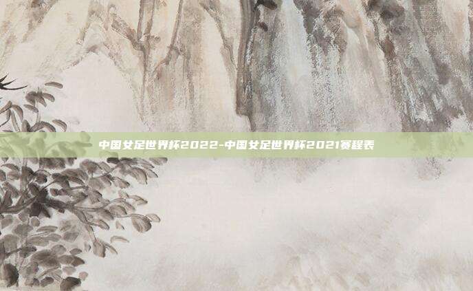 中国女足世界杯2022-中国女足世界杯2021赛程表