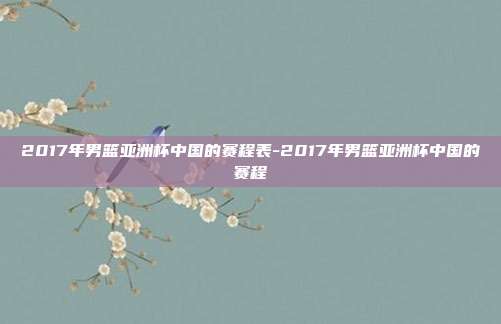 2017年男篮亚洲杯中国的赛程表-2017年男篮亚洲杯中国的赛程