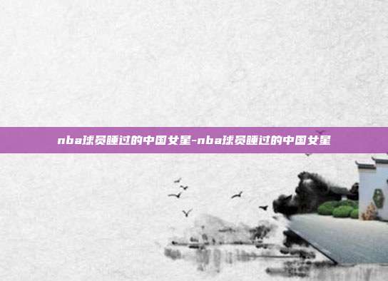 nba球员睡过的中国女星-nba球员睡过的中国女星