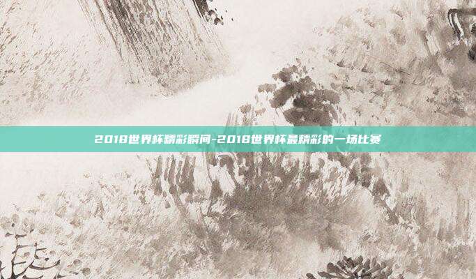 2018世界杯精彩瞬间-2018世界杯最精彩的一场比赛