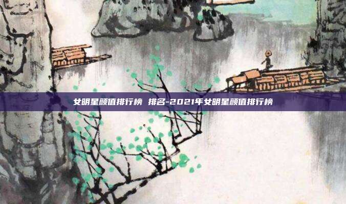 女明星颜值排行榜 排名-2021年女明星颜值排行榜