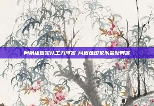 阿根廷国家队主力阵容-阿根廷国家队最新阵容