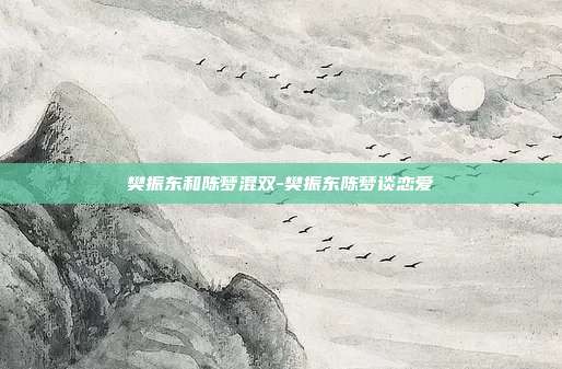 樊振东和陈梦混双-樊振东陈梦谈恋爱