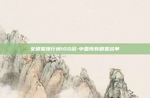 女明星排行榜100名-中国所有明星名单