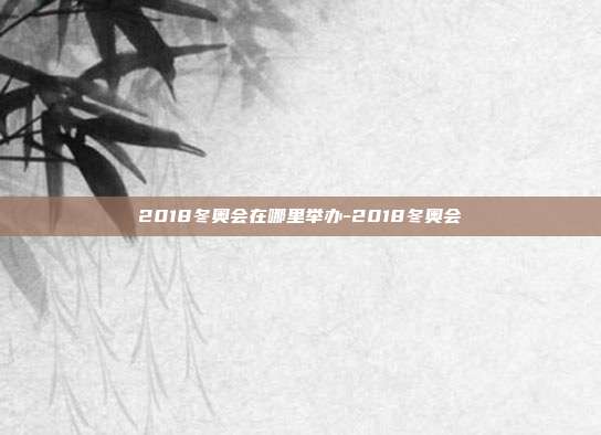 2018冬奥会在哪里举办-2018冬奥会
