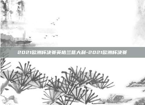 2021欧洲杯决赛英格兰意大利-2021欧洲杯决赛