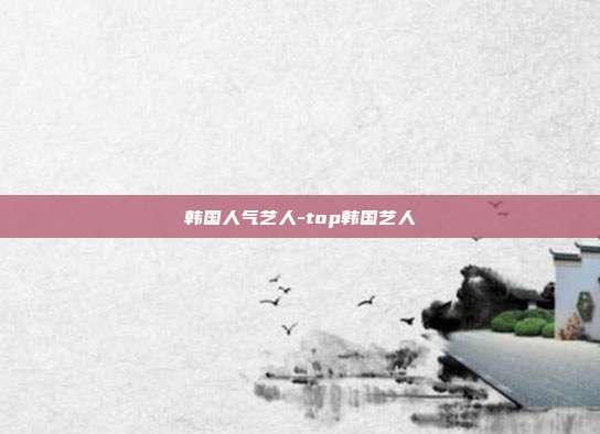 韩国人气艺人-top韩国艺人