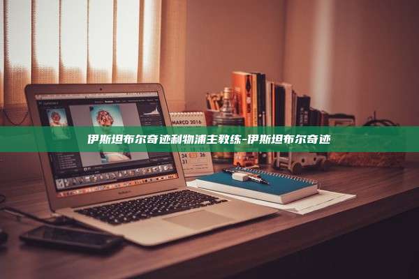 伊斯坦布尔奇迹利物浦主教练-伊斯坦布尔奇迹