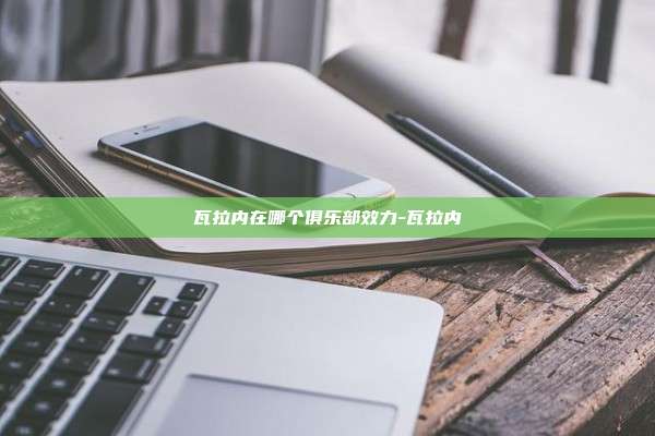 瓦拉内在哪个俱乐部效力-瓦拉内