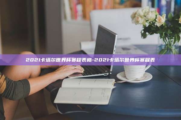 2021卡塔尔世界杯赛程表格-2021卡塔尔世界杯赛程表