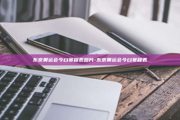 东京奥运会今曰赛程表图片-东京奥运会今曰赛程表