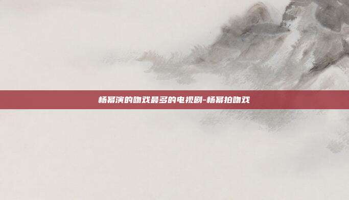 杨幂演的吻戏最多的电视剧-杨幂拍吻戏