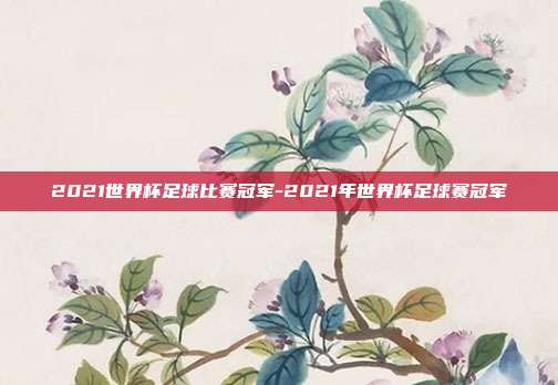 2021世界杯足球比赛冠军-2021年世界杯足球赛冠军