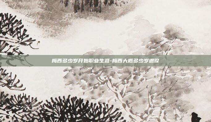 梅西多少岁开始职业生涯-梅西大概多少岁退役