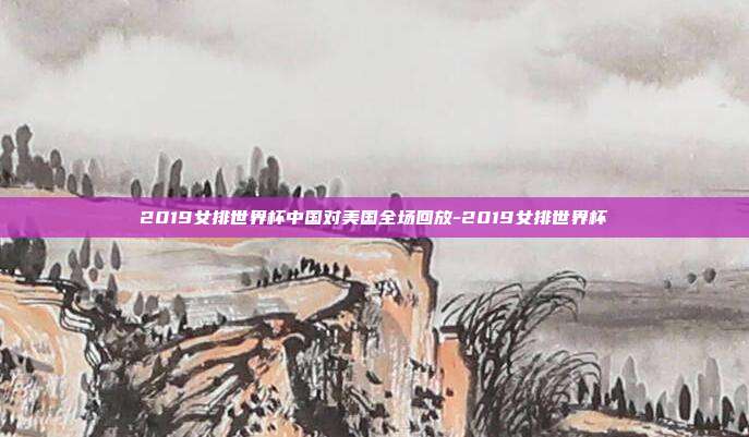 2019女排世界杯中国对美国全场回放-2019女排世界杯